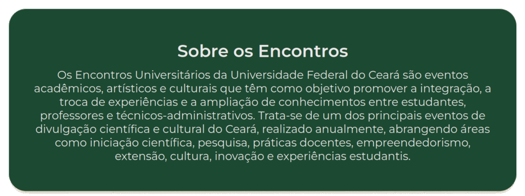 Sobre os EU Os Encontros Universitários da Universidade Federal do Ceará são eventos acadêmicos, artísticos e culturais que têm como objetivo promover a integração, a troca de experiências e a ampliação de conhecimentos entre estudantes, professores e técnicos-administrativos. Trata-se de um dos principais eventos de divulgação científica e cultural do Ceará, realizado anualmente, abrangendo áreas como iniciação científica, pesquisa, práticas docentes, empreendedorismo, extensão, cultura, inovação e experiências estudantis.
